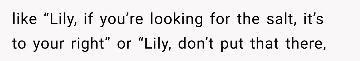 like “Lily, if you’re looking for the salt, it’s to your right” or “Lily, don’t put that there,