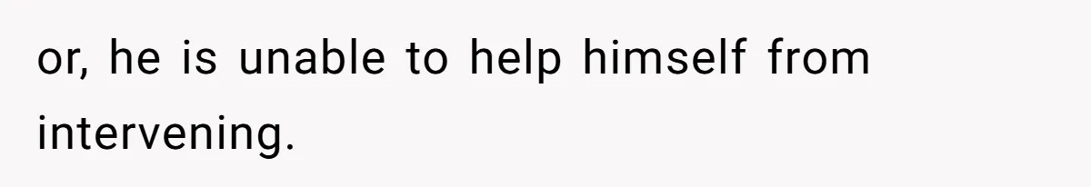 or, he is unable to help himself from intervening.
