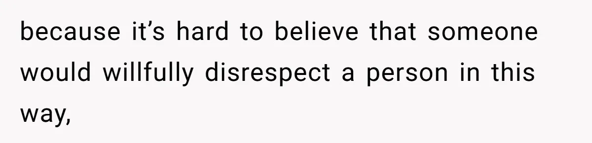 because it’s hard to believe that someone would willfully disrespect a person in this way,