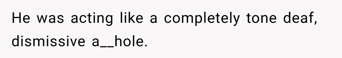 He was acting like a completely tone deaf, dismissive a__hole.