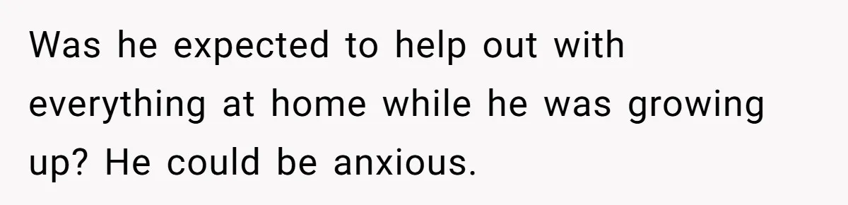 Was he expected to help out with everything at home while he was growing up? He could be anxious.