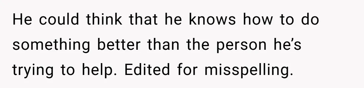 He could think that he knows how to do something better than the person he’s trying to help. Edited for misspelling.