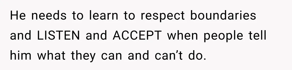 He needs to learn to respect boundaries and LISTEN and ACCEPT when people tell him what they can and can’t do.