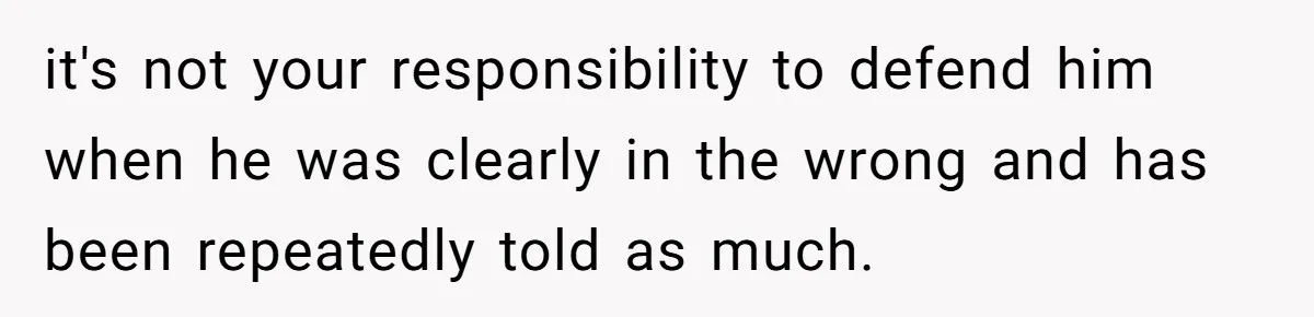 it's not your responsibility to defend him when he was clearly in the wrong and has been repeatedly told as much.