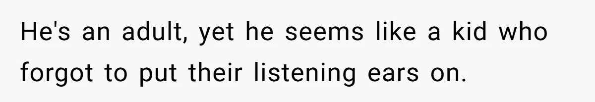 He's an adult, yet he seems like a kid who forgot to put their listening ears on.