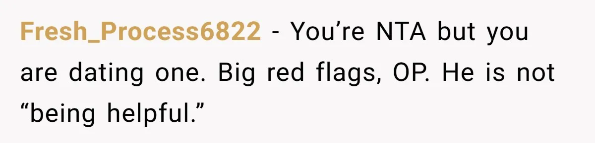 Fresh_Process6822 − You’re NTA but you are dating one. Big red flags, OP. He is not “being helpful.”
