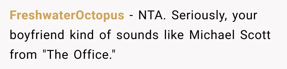 FreshwaterOctopus − NTA. Seriously, your boyfriend kind of sounds like Michael Scott from "The Office."