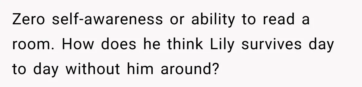 Zero self-awareness or ability to read a room. How does he think Lily survives day to day without him around?