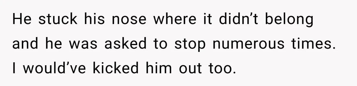 He stuck his nose where it didn’t belong and he was asked to stop numerous times. I would’ve kicked him out too.