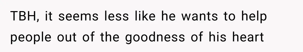 TBH, it seems less like he wants to help people out of the goodness of his heart