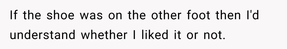 If the shoe was on the other foot then I'd understand whether I liked it or not.