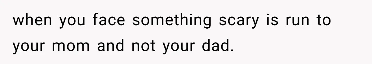 when you face something scary is run to your mom and not your dad.