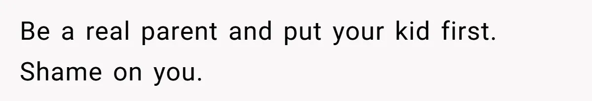 Be a real parent and put your kid first. Shame on you.