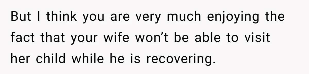 But I think you are very much enjoying the fact that your wife won’t be able to visit her child while he is recovering.