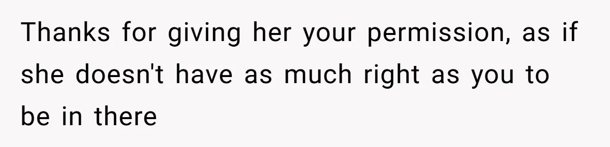 Thanks for giving her your permission, as if she doesn't have as much right as you to be in there