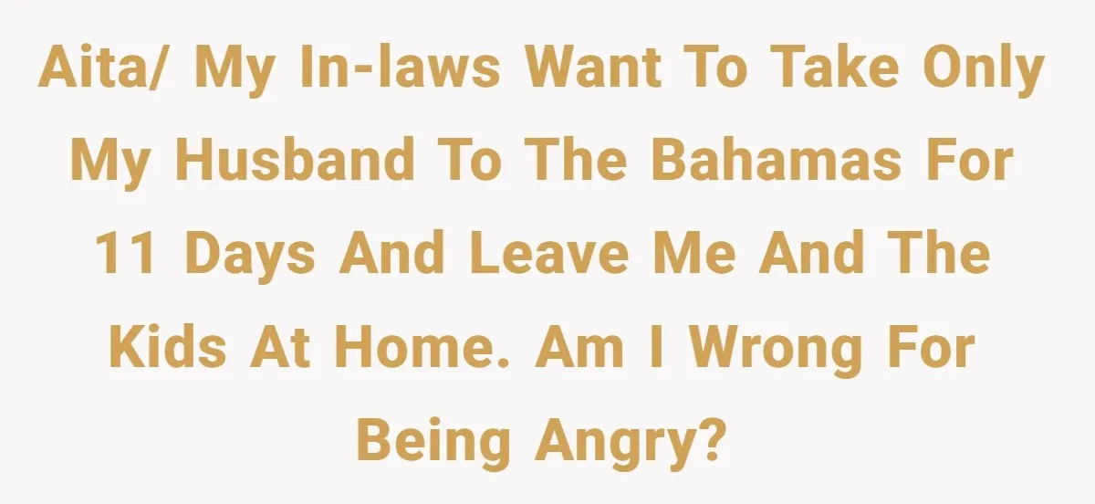 AITA/ my in-laws want to take only my husband to the Bahamas for 11 days and leave me and the kids at home. Am I wrong for being angry?