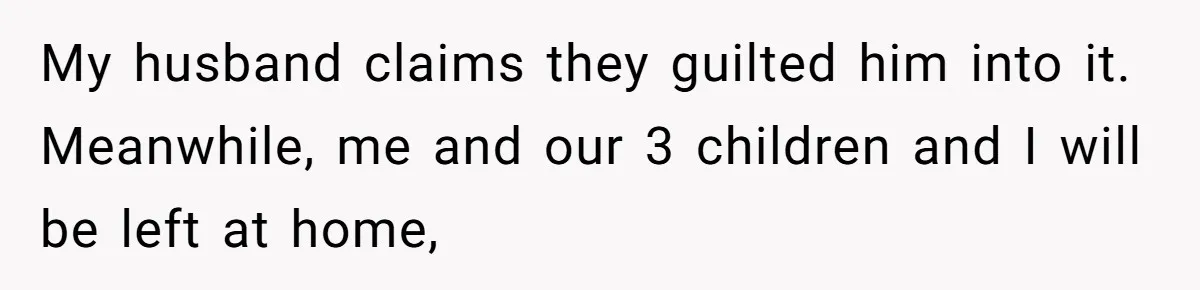My husband claims they guilted him into it. Meanwhile, me and our 3 children and I will be left at home,