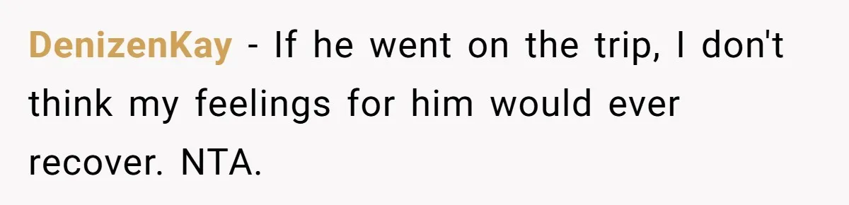 DenizenKay − If he went on the trip, I don't think my feelings for him would ever recover. NTA.