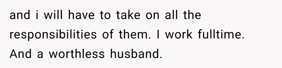 and i will have to take on all the responsibilities of them. I work fulltime. And a worthless husband.