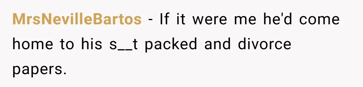 MrsNevilleBartos − If it were me he'd come home to his s__t packed and divorce papers.
