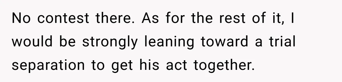 No contest there. As for the rest of it, I would be strongly leaning toward a trial separation to get his act together.