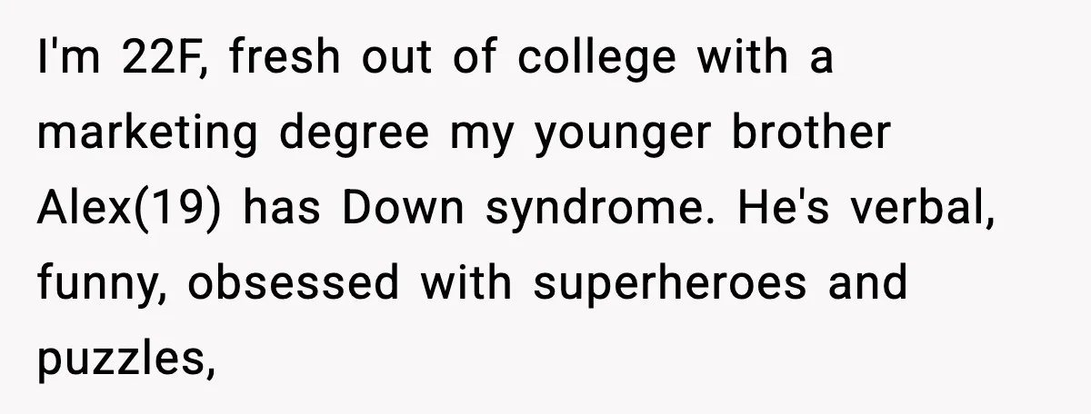 She Refused to Quit Her Dream Job to Care for Her Brother, Her Family Lost It I'm 22F, fresh out of college with a marketing degree my younger brother Alex(19) has Down syndrome. He's verbal, funny, obsessed with superheroes and puzzles,