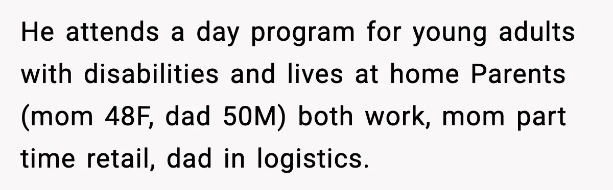 She Refused to Quit Her Dream Job to Care for Her Brother, Her Family Lost It He attends a day program for young adults with disabilities and lives at home Parents (mom 48F, dad 50M) both work, mom part time retail, dad in logistics.