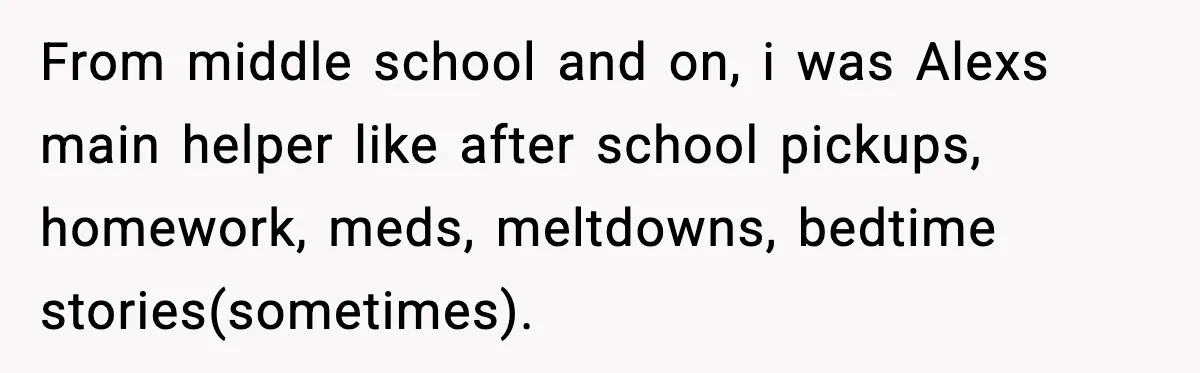She Refused to Quit Her Dream Job to Care for Her Brother, Her Family Lost It From middle school and on, i was Alexs main helper like after school pickups, homework, meds, meltdowns, bedtime stories(sometimes).
