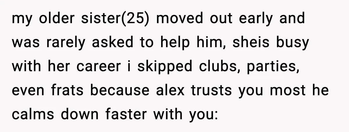 She Refused to Quit Her Dream Job to Care for Her Brother, Her Family Lost It my older sister(25) moved out early and was rarely asked to help him, sheis busy with her career i skipped clubs, parties, even frats because alex trusts you most he...