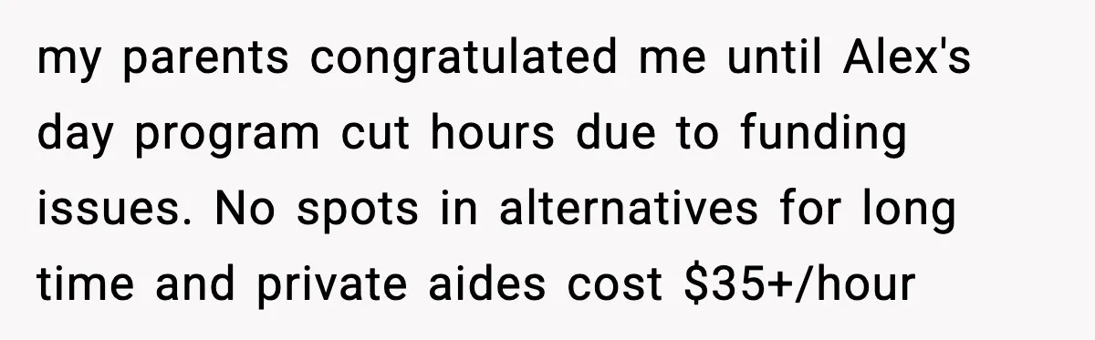 She Refused to Quit Her Dream Job to Care for Her Brother, Her Family Lost It my parents congratulated me until Alex's day program cut hours due to funding issues. No spots in alternatives for long time and private aides cost $35+/hour