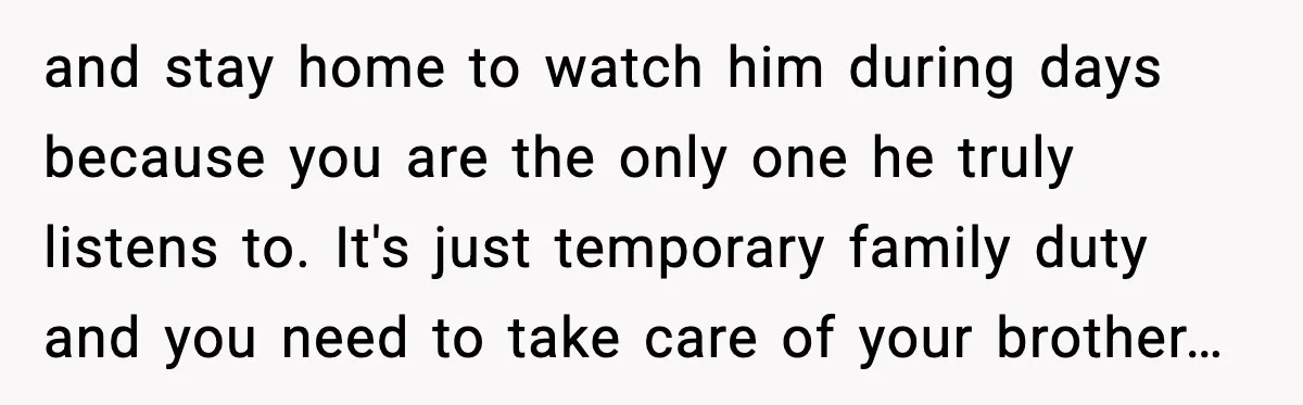 She Refused to Quit Her Dream Job to Care for Her Brother, Her Family Lost It and stay home to watch him during days because you are the only one he truly listens to. It's just temporary family duty and you need to take care of...