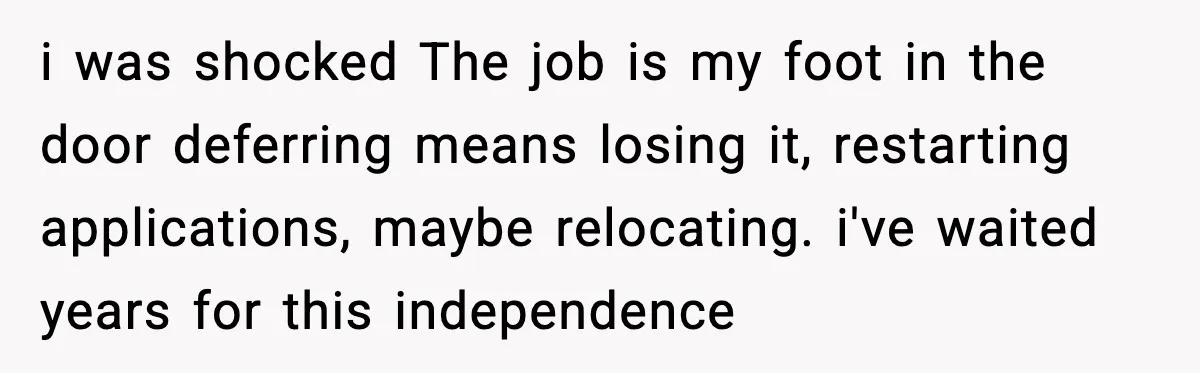 She Refused to Quit Her Dream Job to Care for Her Brother, Her Family Lost It i was shocked The job is my foot in the door deferring means losing it, restarting applications, maybe relocating. i've waited years for this independence
