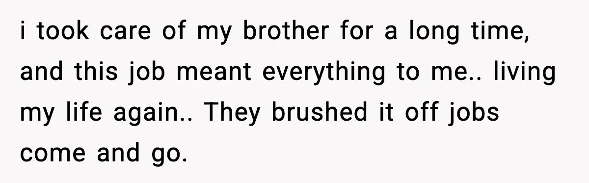 She Refused to Quit Her Dream Job to Care for Her Brother, Her Family Lost It i took care of my brother for a long time, and this job meant everything to me.. living my life again.. They brushed it off jobs come and go.