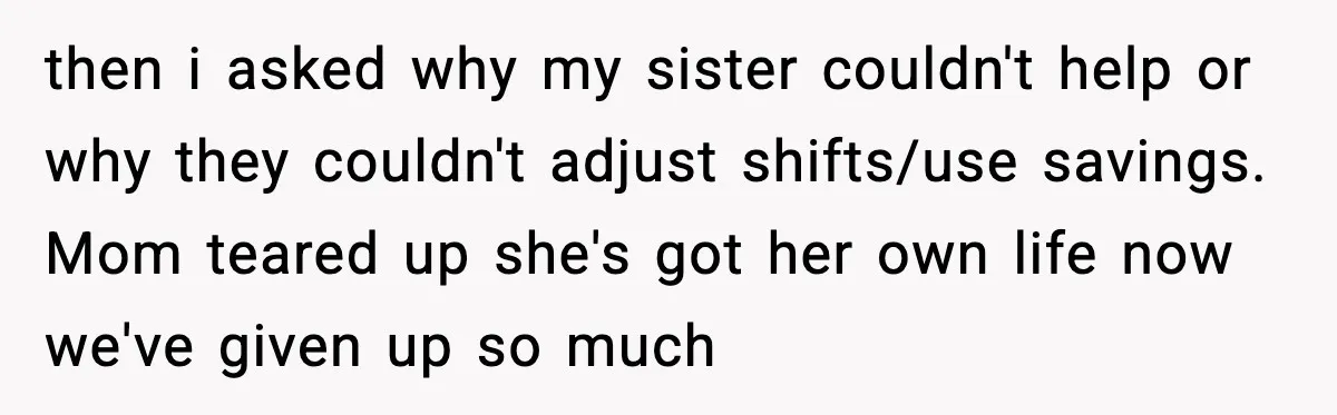 She Refused to Quit Her Dream Job to Care for Her Brother, Her Family Lost It then i asked why my sister couldn't help or why they couldn't adjust shifts/use savings. Mom teared up she's got her own life now we've given up so much