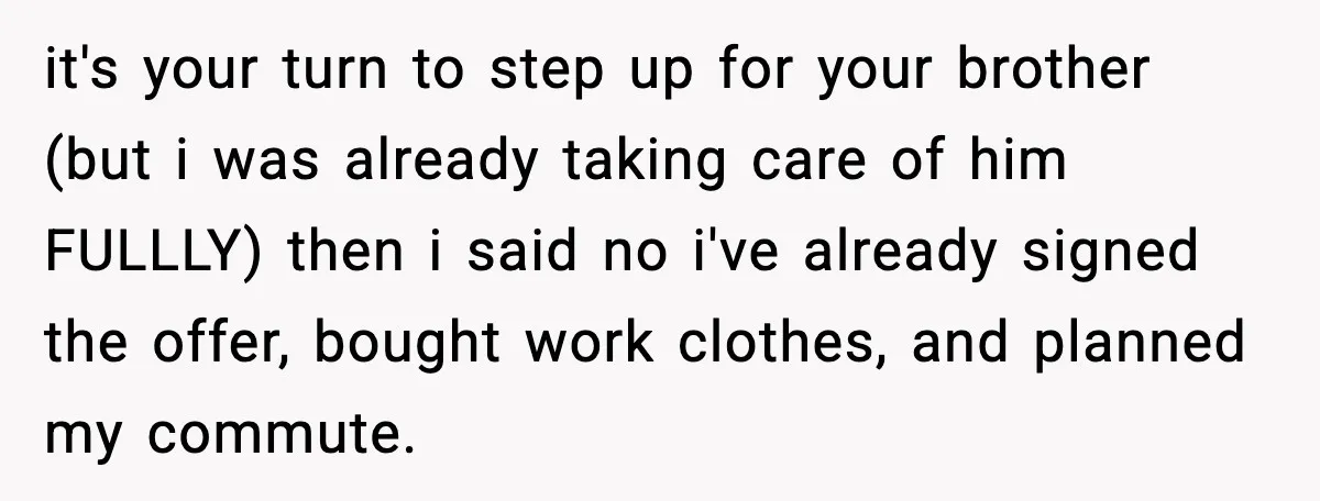 She Refused to Quit Her Dream Job to Care for Her Brother, Her Family Lost It it's your turn to step up for your brother (but i was already taking care of him FULLLY) then i said no i've already signed the offer, bought work clothes,...