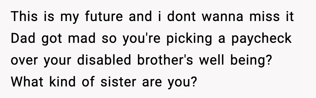 She Refused to Quit Her Dream Job to Care for Her Brother, Her Family Lost It This is my future and i dont wanna miss it Dad got mad so you're picking a paycheck over your disabled brother's well being? What kind of sister are you?