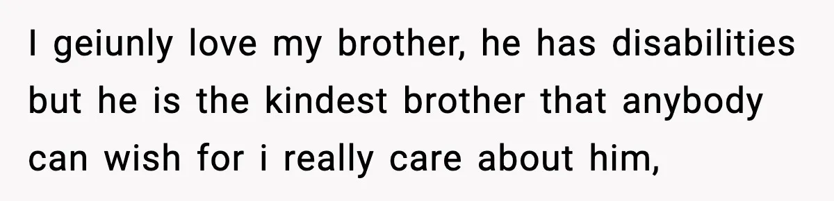 She Refused to Quit Her Dream Job to Care for Her Brother, Her Family Lost It I geiunly love my brother, he has disabilities but he is the kindest brother that anybody can wish for i really care about him,