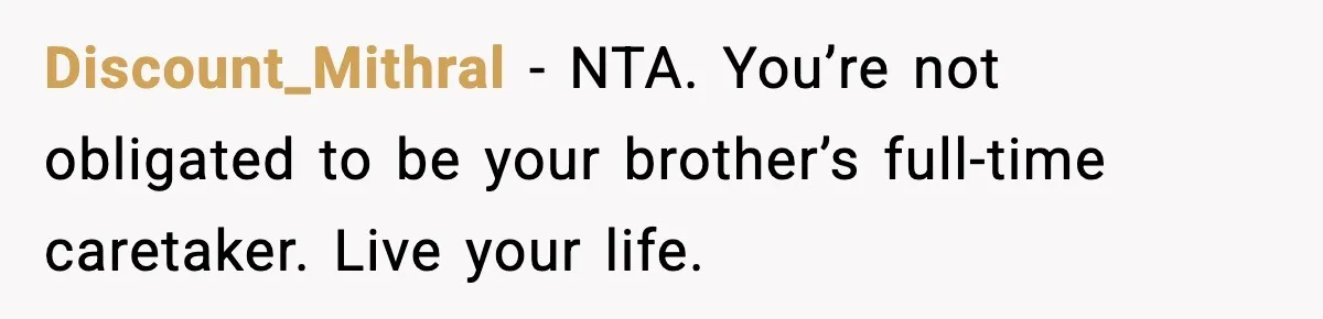 She Refused to Quit Her Dream Job to Care for Her Brother, Her Family Lost It Discount_Mithral - NTA. You’re not obligated to be your brother’s full-time caretaker. Live your life.