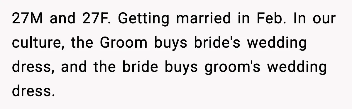 27M and 27F. Getting married in Feb. In our culture, the Groom buys bride's wedding dress, and the bride buys groom's wedding dress.