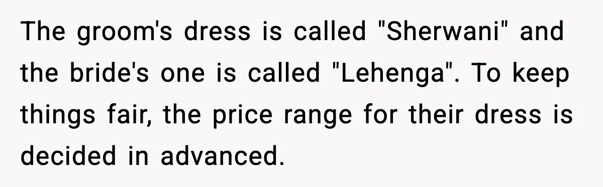 The groom's dress is called "Sherwani" and the bride's one is called "Lehenga". To keep things fair, the price range for their dress is decided in advanced.