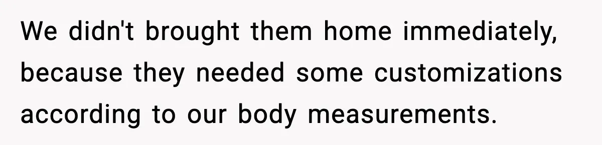 We didn't brought them home immediately, because they needed some customizations according to our body measurements.