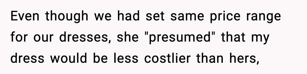 Even though we had set same price range for our dresses, she "presumed" that my dress would be less costlier than hers,