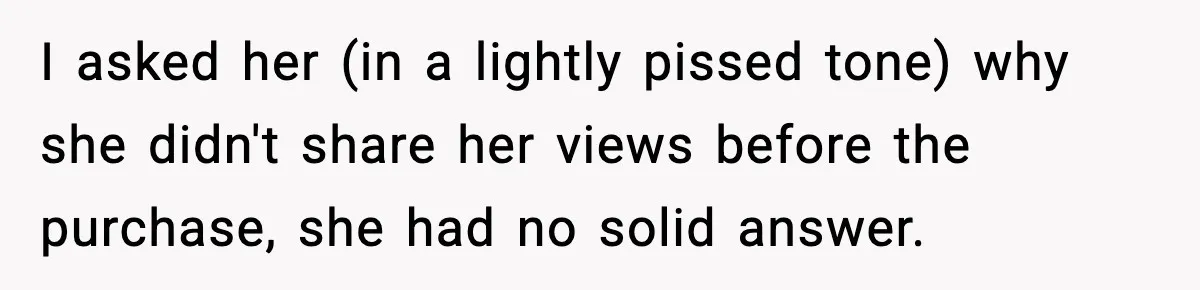 I asked her (in a lightly pissed tone) why she didn't share her views before the purchase, she had no solid answer.