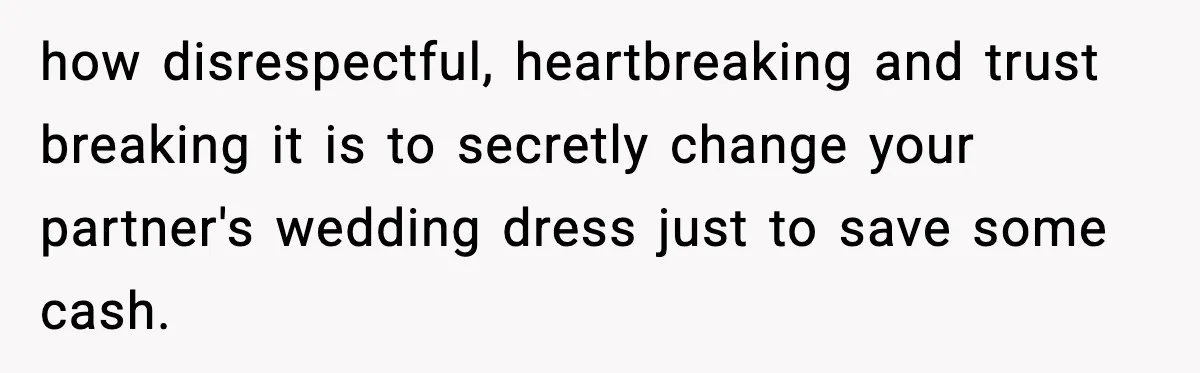 how disrespectful, heartbreaking and trust breaking it is to secretly change your partner's wedding dress just to save some cash.