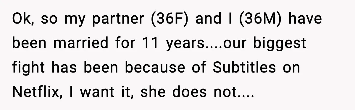 Husband Says Subtitles Help Him Follow the Story, Wife Says No Ok, so my partner (36F) and I (36M) have been married for 11 years....our biggest fight has been because of Subtitles on Netflix, I want it, she does not....
