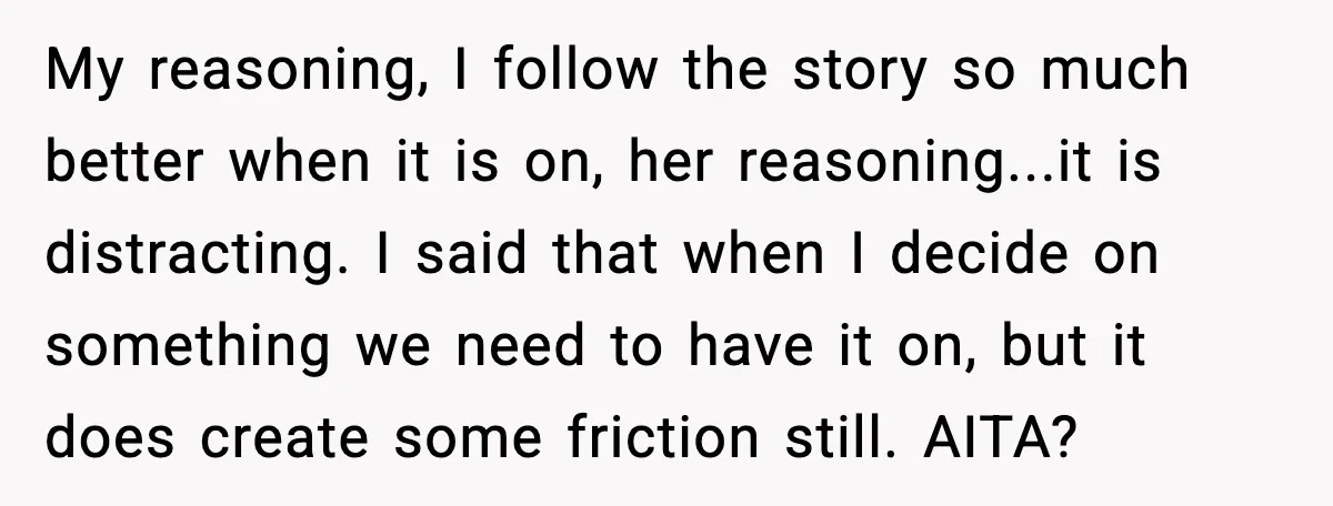 My reasoning, I follow the story so much better when it is on, her reasoning...it is distracting. I said that when I decide on something we need to have it...