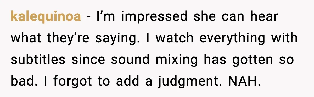 Husband Says Subtitles Help Him Follow the Story, Wife Says No kalequinoa - I’m impressed she can hear what they’re saying. I watch everything with subtitles since sound mixing has gotten so bad. I forgot to add a judgment. NAH.