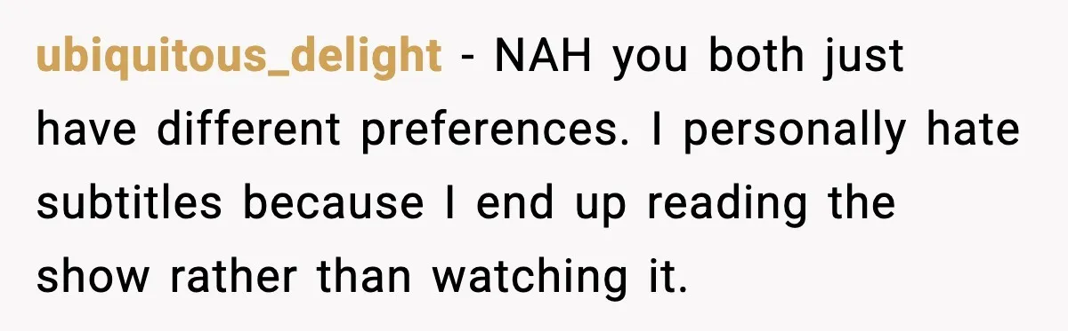 Husband Says Subtitles Help Him Follow the Story, Wife Says No ubiquitous_delight - NAH you both just have different preferences. I personally hate subtitles because I end up reading the show rather than watching it.