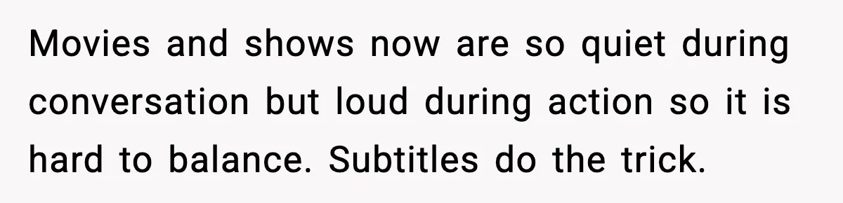 Husband Says Subtitles Help Him Follow the Story, Wife Says No Movies and shows now are so quiet during conversation but loud during action so it is hard to balance. Subtitles do the trick.