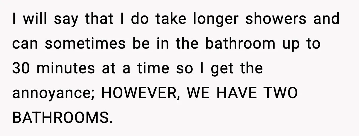 Woman Locks Bathroom Door to Shower, Her Boyfriend Calls It “Inconvenient” I will say that I do take longer showers and can sometimes be in the bathroom up to 30 minutes at a time so I get the annoyance; HOWEVER, WE...